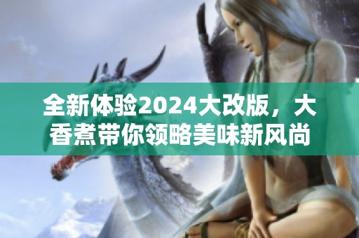 全新体验2024大改版，大香煮带你领略美味新风尚