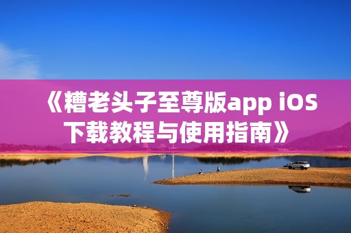 《糟老头子至尊版app iOS下载教程与使用指南》