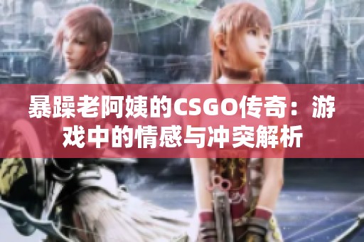 暴躁老阿姨的CSGO传奇：游戏中的情感与冲突解析