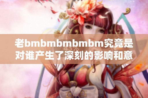 老bmbmbmbmbm究竟是对谁产生了深刻的影响和意义