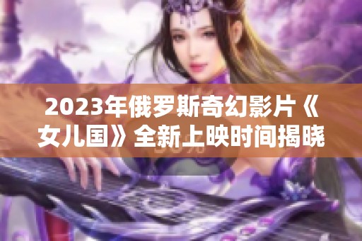 2023年俄罗斯奇幻影片《女儿国》全新上映时间揭晓