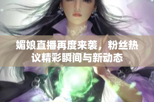 媚娘直播再度来袭，粉丝热议精彩瞬间与新动态