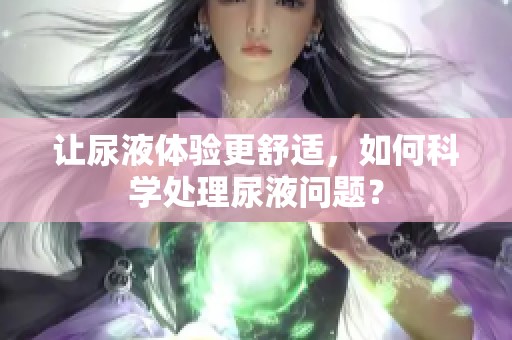 让尿液体验更舒适，如何科学处理尿液问题？