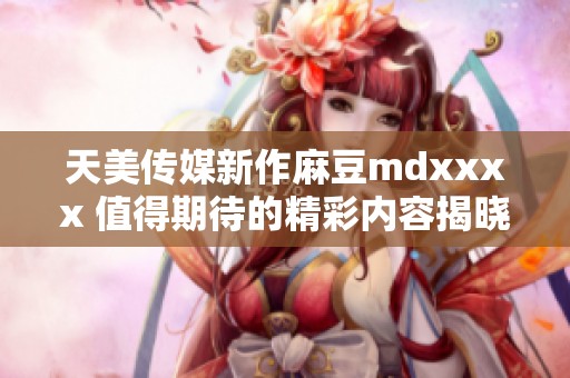 天美传媒新作麻豆mdxxxx 值得期待的精彩内容揭晓