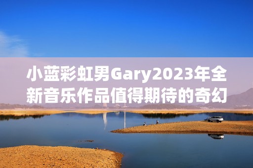 小蓝彩虹男Gary2023年全新音乐作品值得期待的奇幻之旅