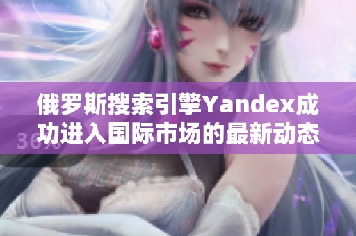 俄罗斯搜索引擎Yandex成功进入国际市场的最新动态