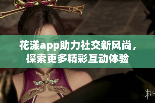 花漾app助力社交新风尚，探索更多精彩互动体验