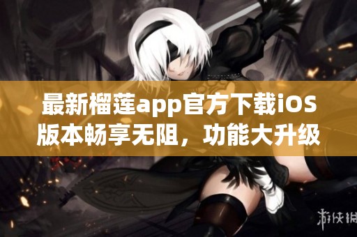 最新榴莲app官方下载iOS版本畅享无阻，功能大升级！