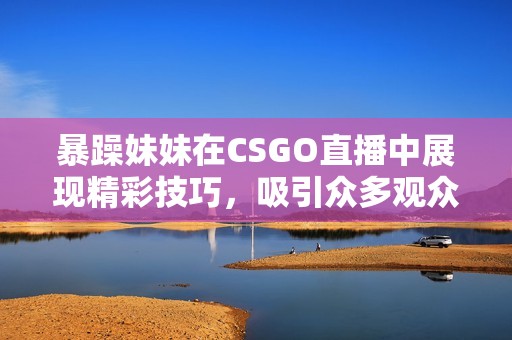 暴躁妹妹在CSGO直播中展现精彩技巧，吸引众多观众关注