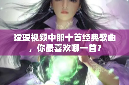 瑷瑷视频中那十首经典歌曲，你最喜欢哪一首？