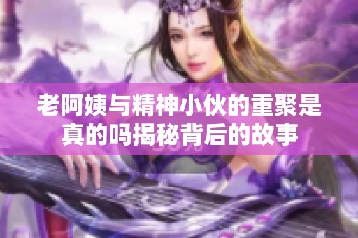 老阿姨与精神小伙的重聚是真的吗揭秘背后的故事