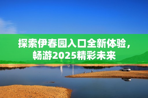 探索伊春园入口全新体验，畅游2025精彩未来