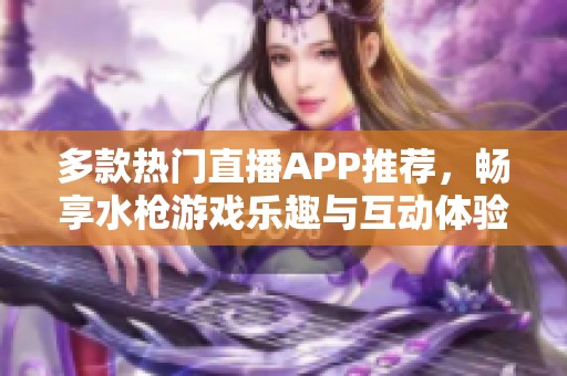 多款热门直播APP推荐，畅享水枪游戏乐趣与互动体验