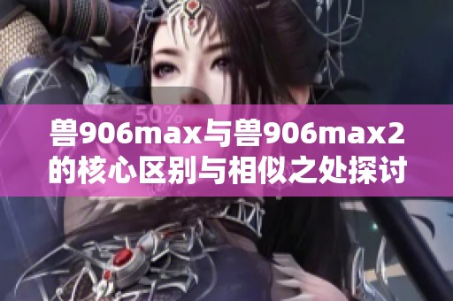 兽906max与兽906max2的核心区别与相似之处探讨