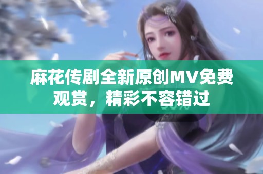 麻花传剧全新原创MV免费观赏，精彩不容错过