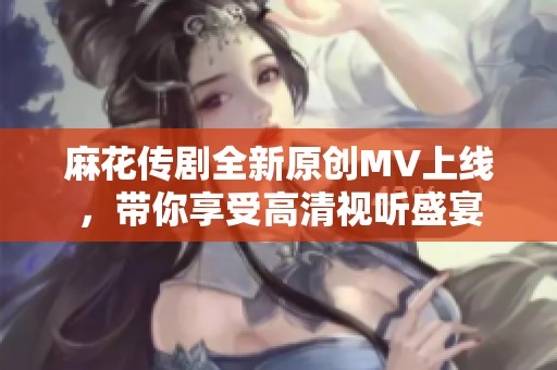 麻花传剧全新原创MV上线，带你享受高清视听盛宴