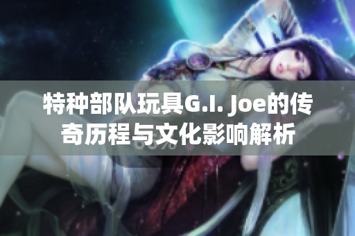 特种部队玩具G.I. Joe的传奇历程与文化影响解析