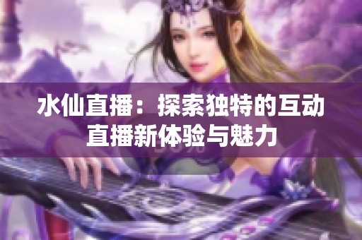 水仙直播：探索独特的互动直播新体验与魅力