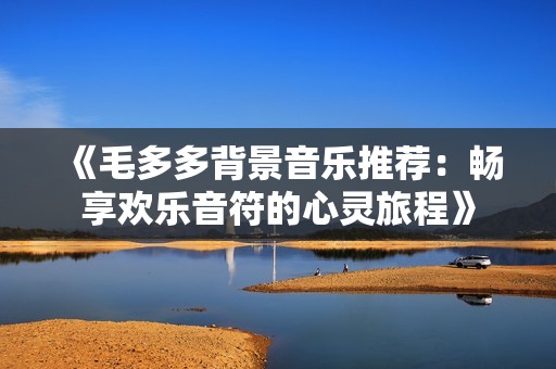 《毛多多背景音乐推荐：畅享欢乐音符的心灵旅程》