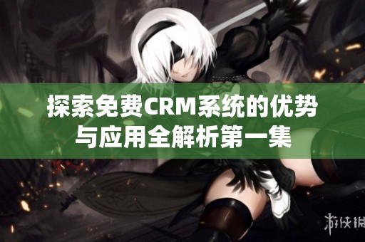 探索免费CRM系统的优势与应用全解析第一集