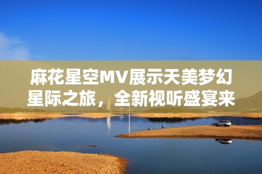 麻花星空MV展示天美梦幻星际之旅，全新视听盛宴来袭