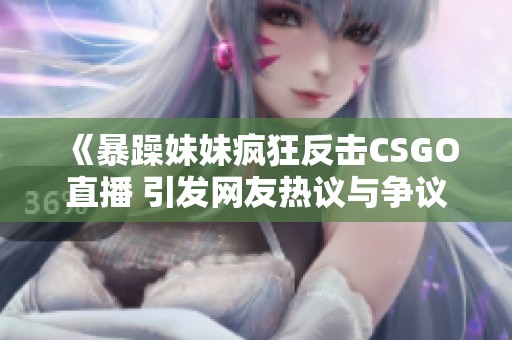 《暴躁妹妹疯狂反击CSGO直播 引发网友热议与争议》