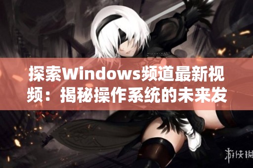 探索Windows频道最新视频：揭秘操作系统的未来发展与新功能