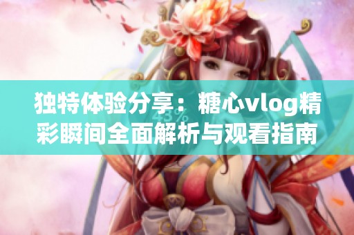 独特体验分享：糖心vlog精彩瞬间全面解析与观看指南