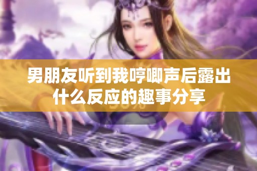 男朋友听到我哼唧声后露出什么反应的趣事分享