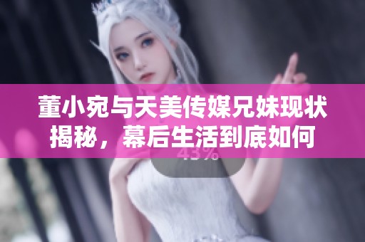 董小宛与天美传媒兄妹现状揭秘，幕后生活到底如何