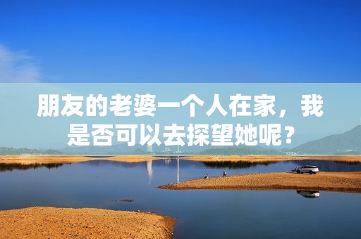 朋友的老婆一个人在家，我是否可以去探望她呢？