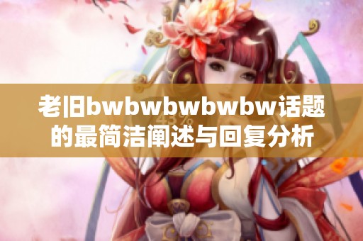 老旧bwbwbwbwbw话题的最简洁阐述与回复分析