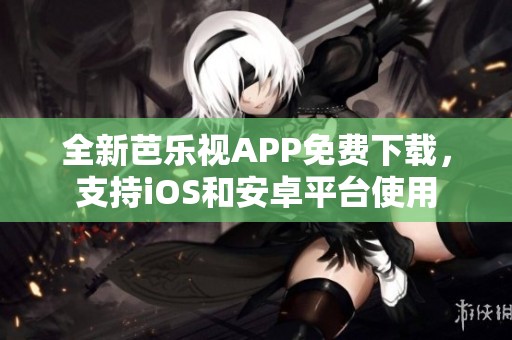 全新芭乐视APP免费下载，支持iOS和安卓平台使用