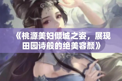 《桃源美妇倾城之姿，展现田园诗般的绝美容颜》