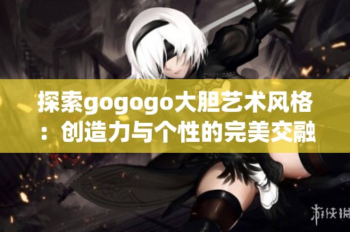 探索gogogo大胆艺术风格：创造力与个性的完美交融