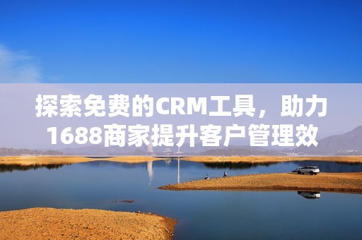 探索免费的CRM工具，助力1688商家提升客户管理效率