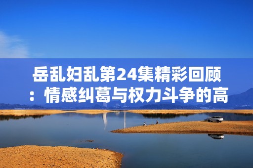 岳乱妇乱第24集精彩回顾：情感纠葛与权力斗争的高潮对决