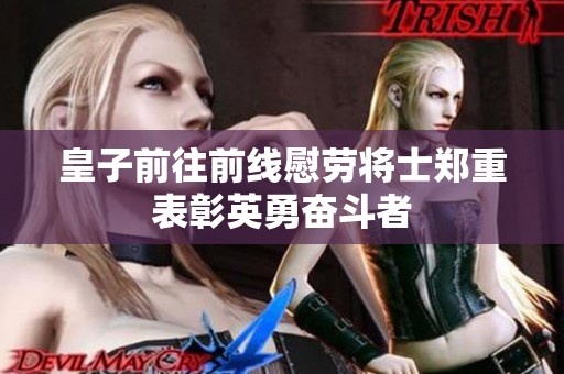 皇子前往前线慰劳将士郑重表彰英勇奋斗者