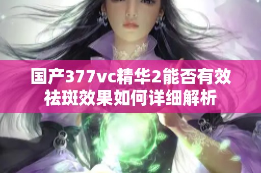 国产377vc精华2能否有效祛斑效果如何详细解析