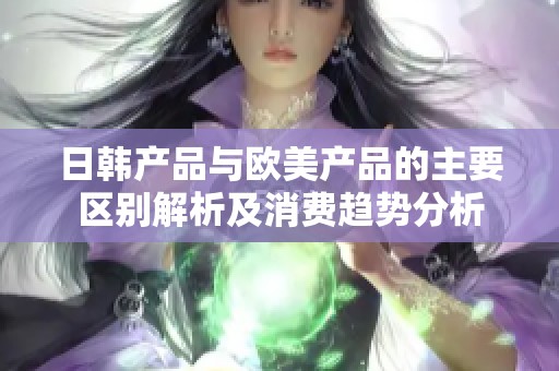 日韩产品与欧美产品的主要区别解析及消费趋势分析