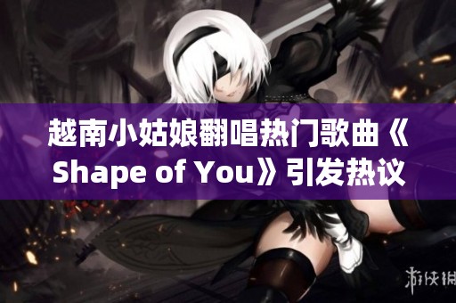 越南小姑娘翻唱热门歌曲《Shape of You》引发热议