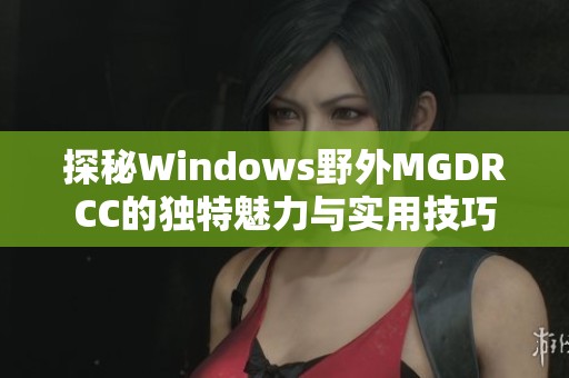 探秘Windows野外MGDRCC的独特魅力与实用技巧