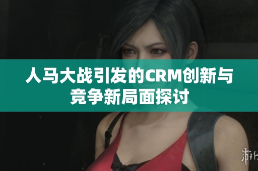 人马大战引发的CRM创新与竞争新局面探讨