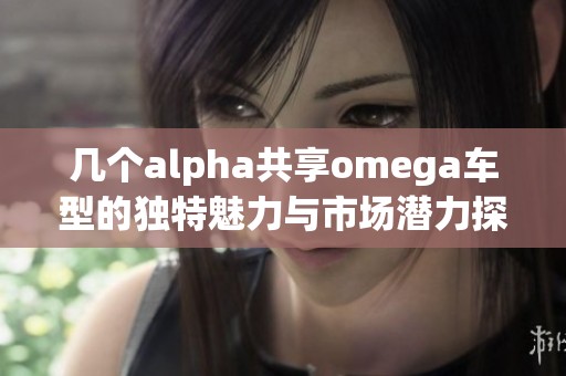 几个alpha共享omega车型的独特魅力与市场潜力探讨