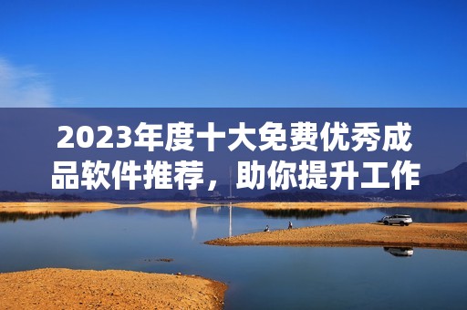 2023年度十大免费优秀成品软件推荐，助你提升工作效率