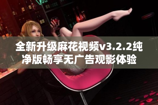 全新升级麻花视频v3.2.2纯净版畅享无广告观影体验