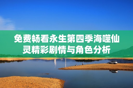 免费畅看永生第四季海噬仙灵精彩剧情与角色分析