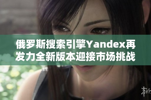 俄罗斯搜索引擎Yandex再发力全新版本迎接市场挑战