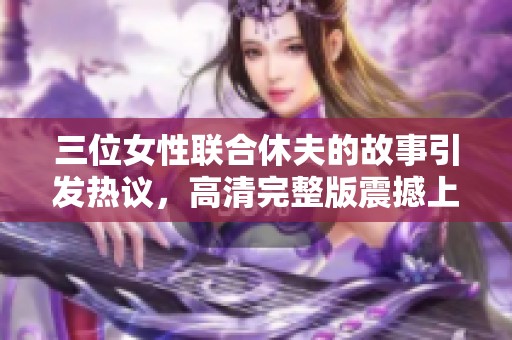 三位女性联合休夫的故事引发热议，高清完整版震撼上线