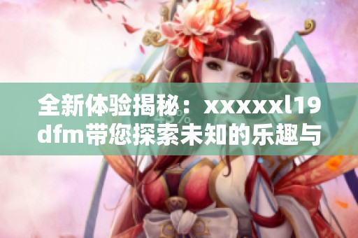 全新体验揭秘：xxxxxl19dfm带您探索未知的乐趣与魅力